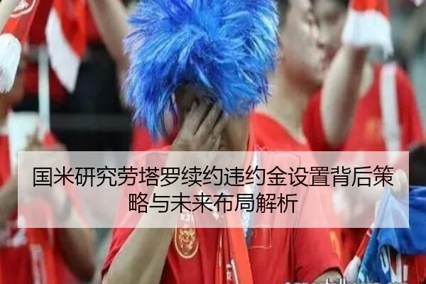 国米研究劳塔罗续约违约金设置背后策略与未来布局解析